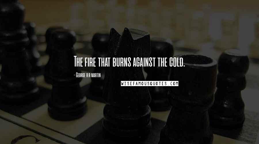 George R R Martin Quotes: The fire that burns against the cold.