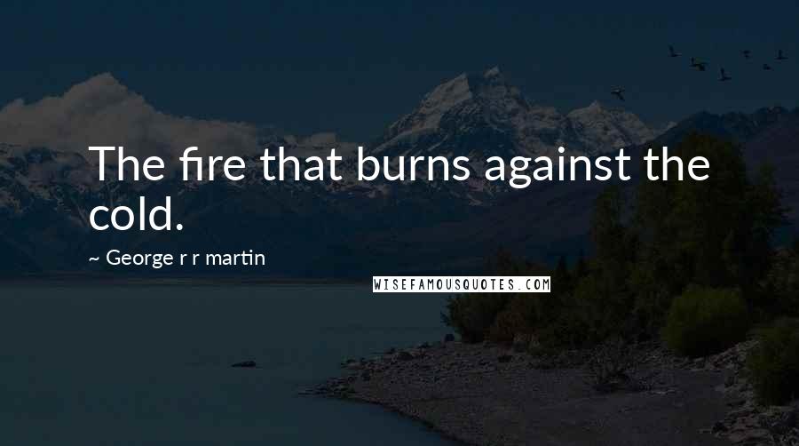 George R R Martin Quotes: The fire that burns against the cold.