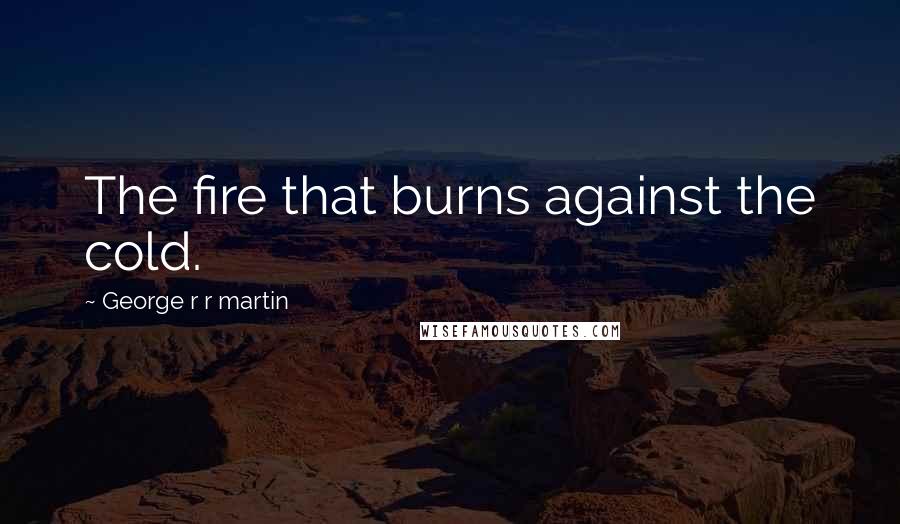 George R R Martin Quotes: The fire that burns against the cold.