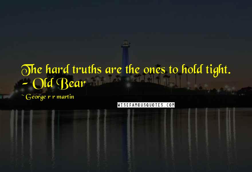 George R R Martin Quotes: The hard truths are the ones to hold tight. - Old Bear