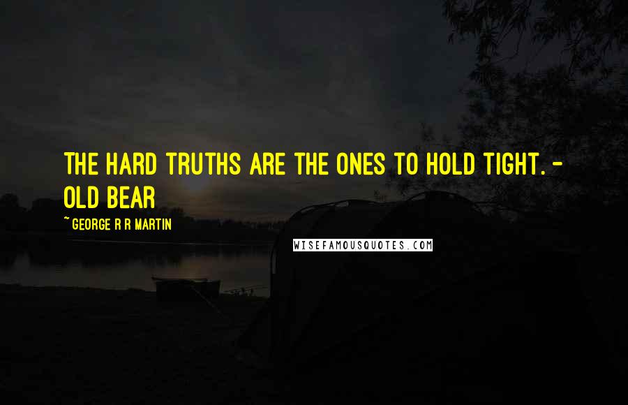 George R R Martin Quotes: The hard truths are the ones to hold tight. - Old Bear