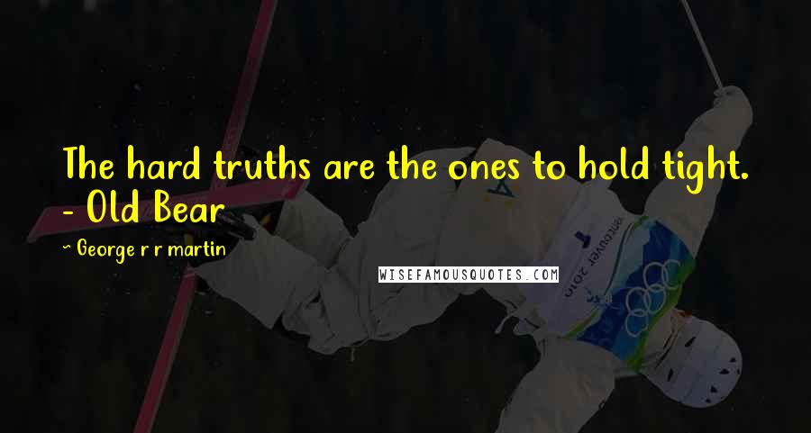 George R R Martin Quotes: The hard truths are the ones to hold tight. - Old Bear