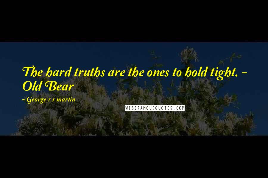 George R R Martin Quotes: The hard truths are the ones to hold tight. - Old Bear