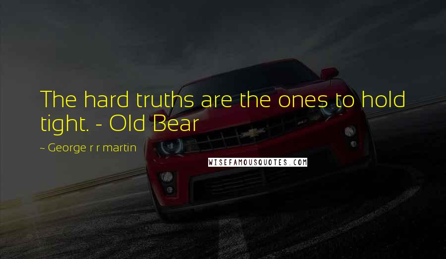 George R R Martin Quotes: The hard truths are the ones to hold tight. - Old Bear