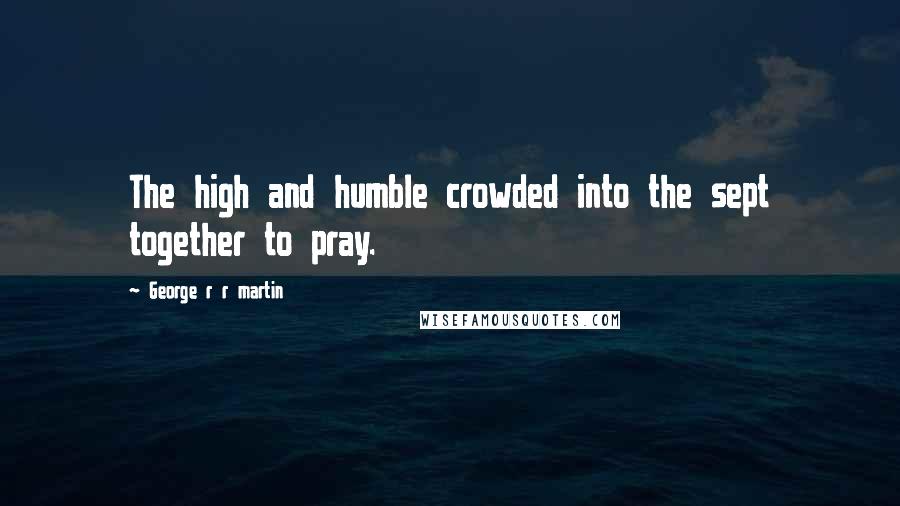 George R R Martin Quotes: The high and humble crowded into the sept together to pray.