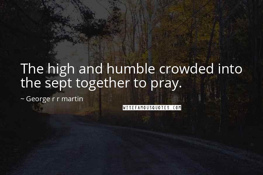 George R R Martin Quotes: The high and humble crowded into the sept together to pray.