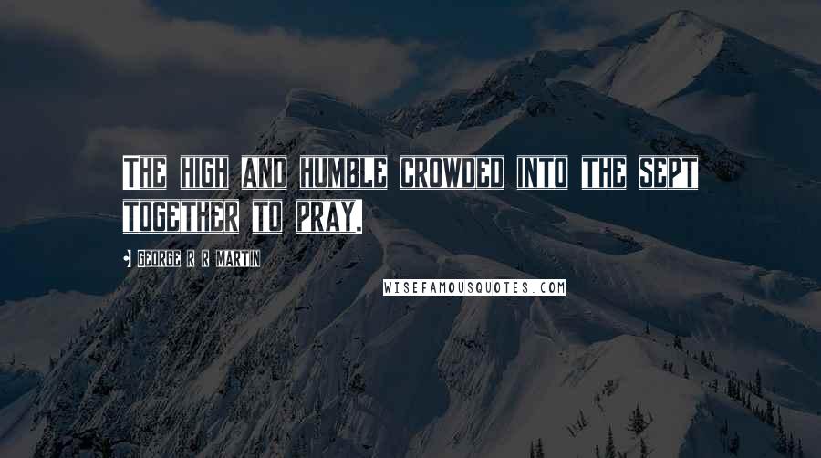 George R R Martin Quotes: The high and humble crowded into the sept together to pray.