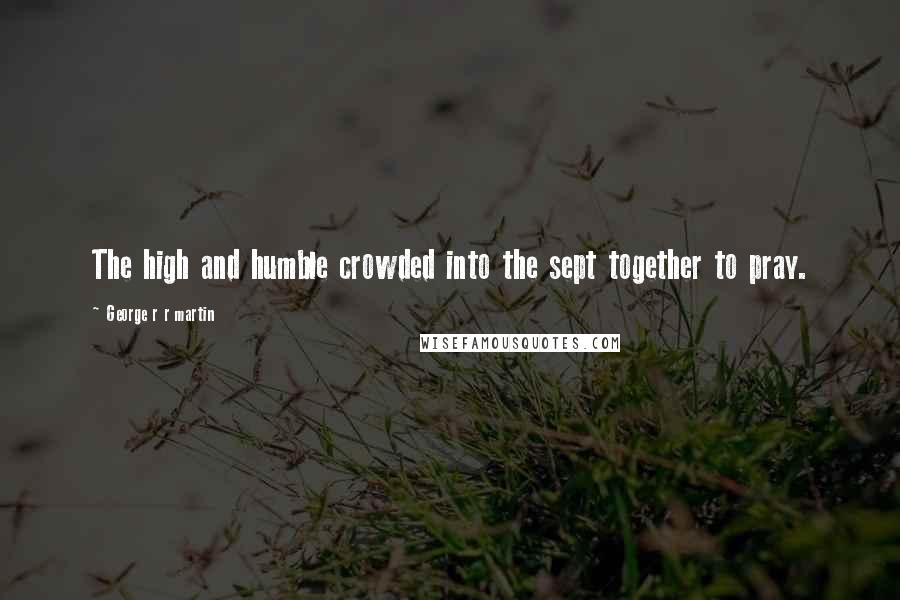 George R R Martin Quotes: The high and humble crowded into the sept together to pray.
