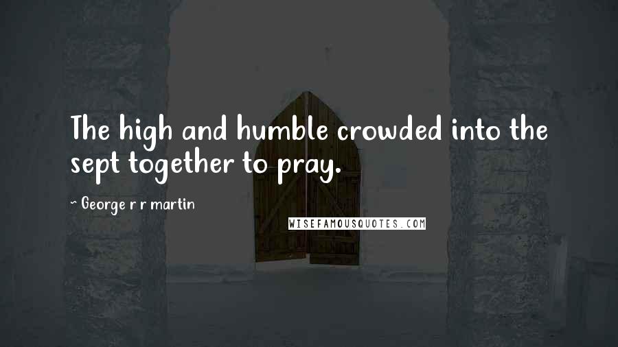 George R R Martin Quotes: The high and humble crowded into the sept together to pray.