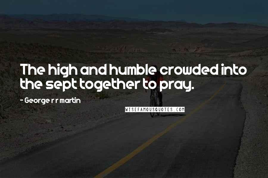 George R R Martin Quotes: The high and humble crowded into the sept together to pray.