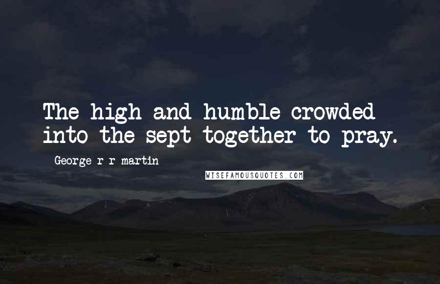 George R R Martin Quotes: The high and humble crowded into the sept together to pray.