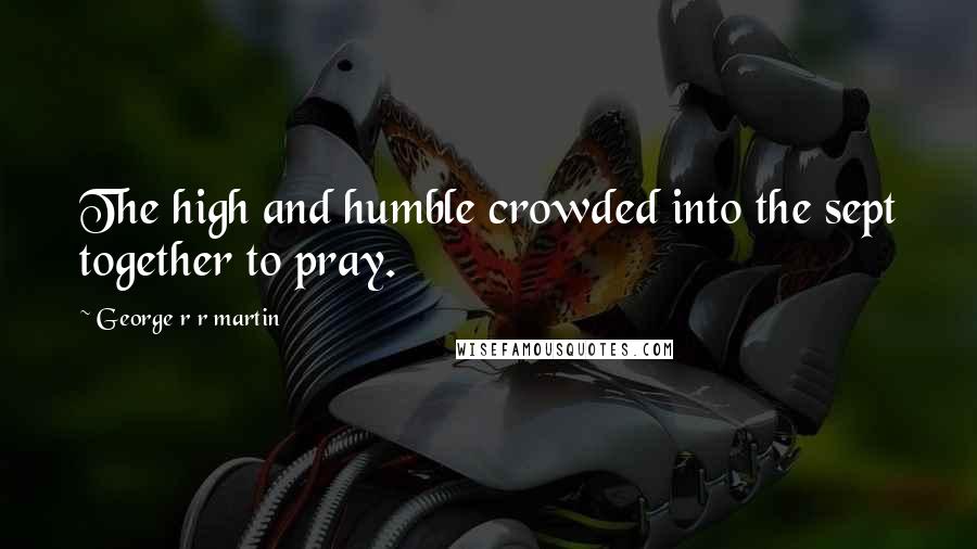 George R R Martin Quotes: The high and humble crowded into the sept together to pray.