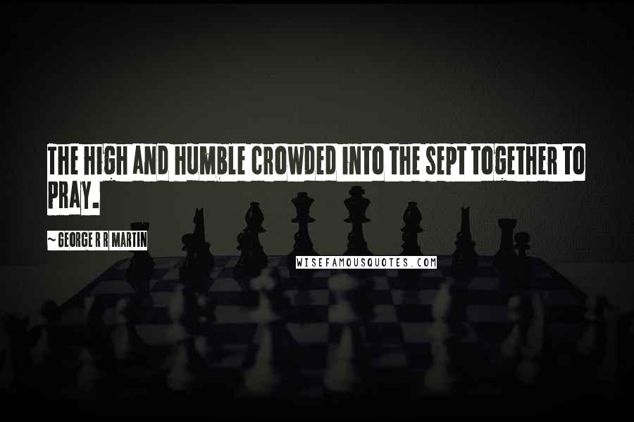 George R R Martin Quotes: The high and humble crowded into the sept together to pray.