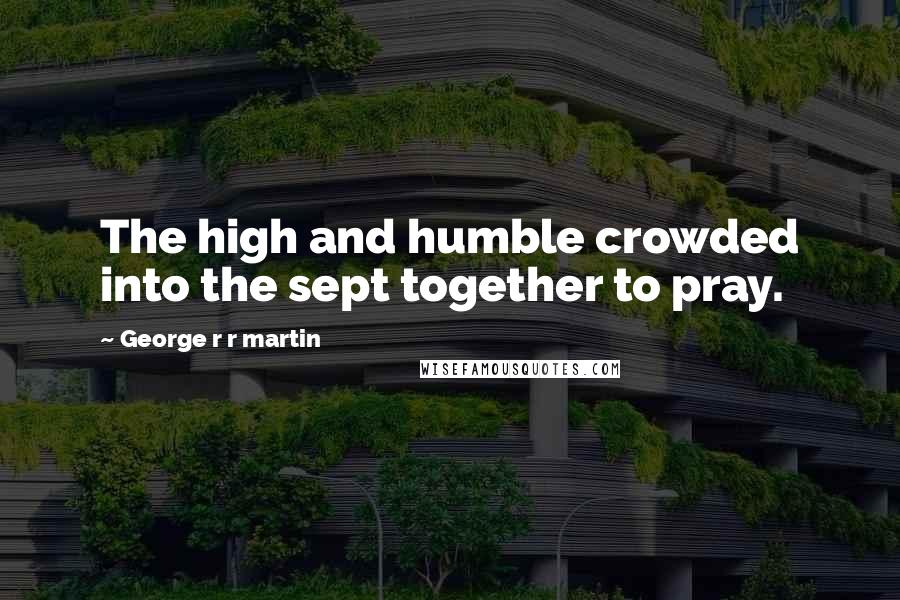 George R R Martin Quotes: The high and humble crowded into the sept together to pray.