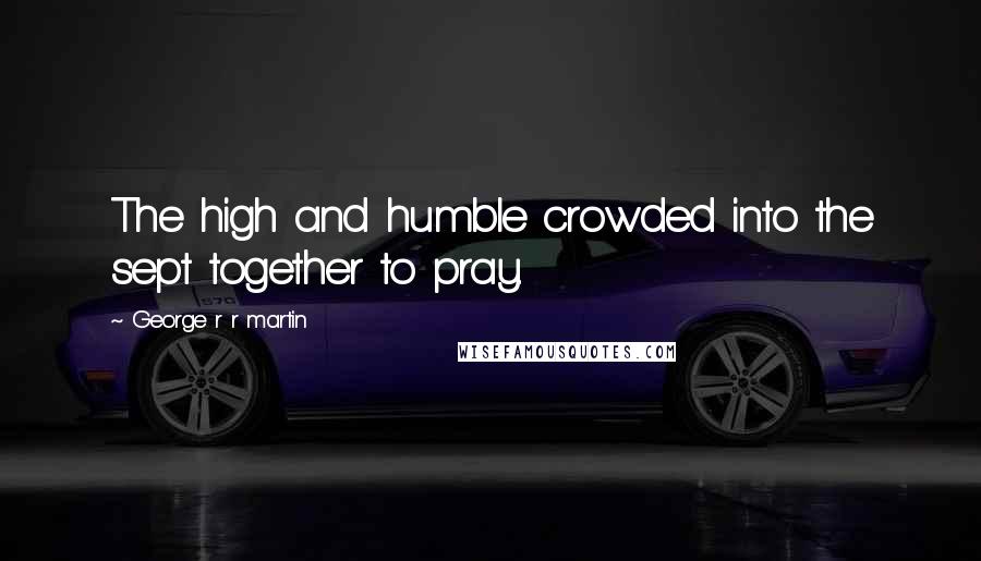 George R R Martin Quotes: The high and humble crowded into the sept together to pray.