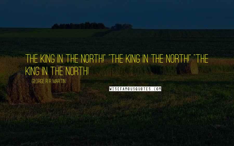 George R R Martin Quotes: The King in the North!" "The King in the North!" "THE KING IN THE NORTH!