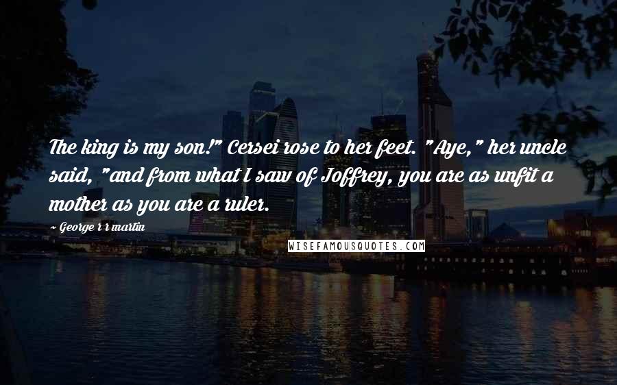 George R R Martin Quotes: The king is my son!" Cersei rose to her feet. "Aye," her uncle said, "and from what I saw of Joffrey, you are as unfit a mother as you are a ruler.