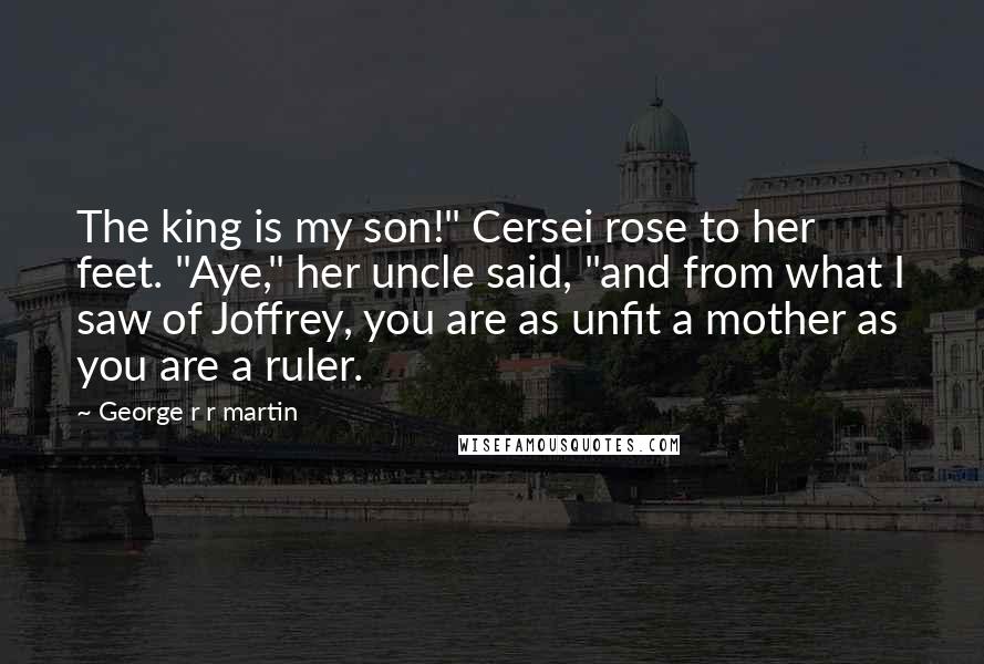 George R R Martin Quotes: The king is my son!" Cersei rose to her feet. "Aye," her uncle said, "and from what I saw of Joffrey, you are as unfit a mother as you are a ruler.