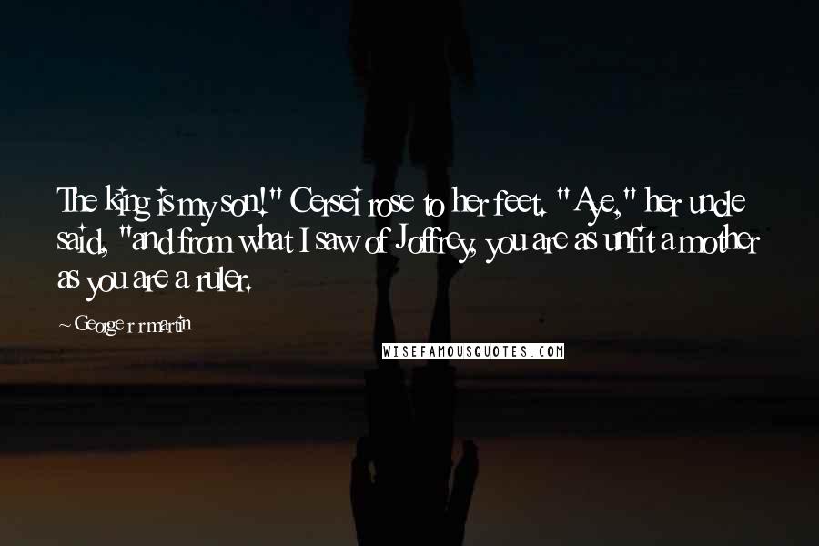 George R R Martin Quotes: The king is my son!" Cersei rose to her feet. "Aye," her uncle said, "and from what I saw of Joffrey, you are as unfit a mother as you are a ruler.