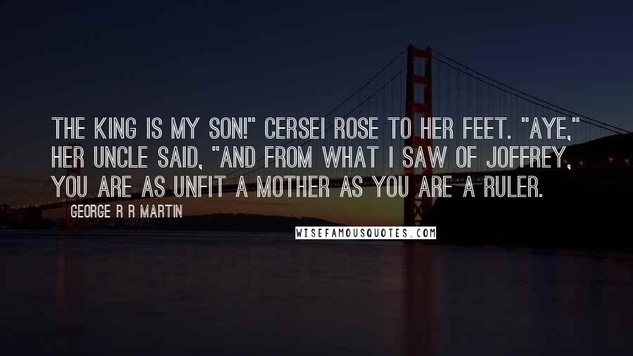 George R R Martin Quotes: The king is my son!" Cersei rose to her feet. "Aye," her uncle said, "and from what I saw of Joffrey, you are as unfit a mother as you are a ruler.