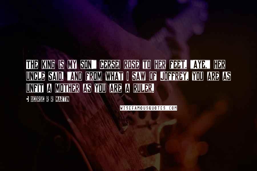 George R R Martin Quotes: The king is my son!" Cersei rose to her feet. "Aye," her uncle said, "and from what I saw of Joffrey, you are as unfit a mother as you are a ruler.