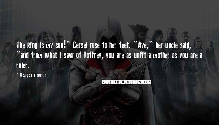 George R R Martin Quotes: The king is my son!" Cersei rose to her feet. "Aye," her uncle said, "and from what I saw of Joffrey, you are as unfit a mother as you are a ruler.
