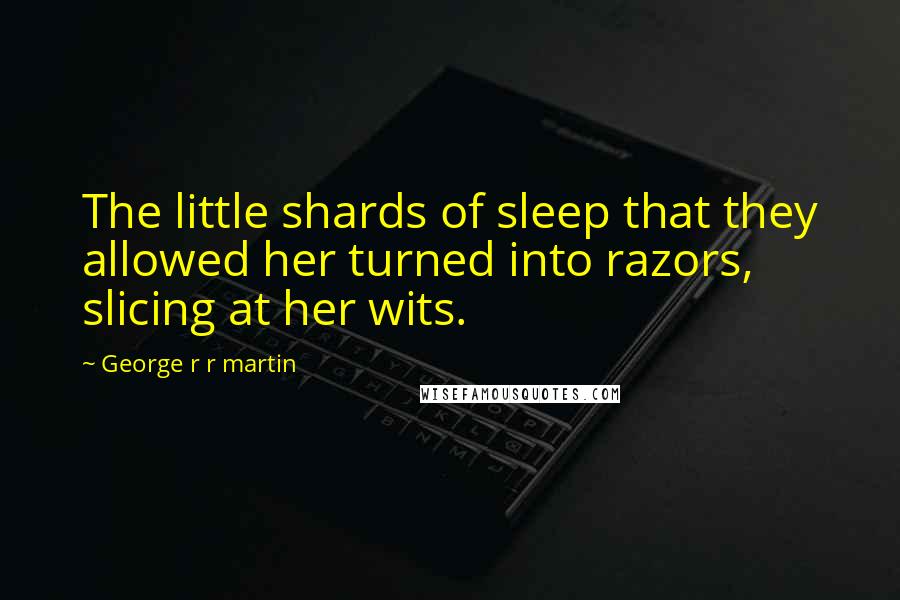 George R R Martin Quotes: The little shards of sleep that they allowed her turned into razors, slicing at her wits.