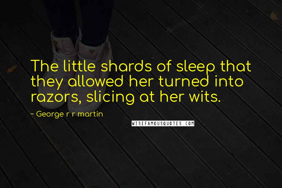 George R R Martin Quotes: The little shards of sleep that they allowed her turned into razors, slicing at her wits.