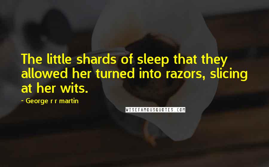 George R R Martin Quotes: The little shards of sleep that they allowed her turned into razors, slicing at her wits.