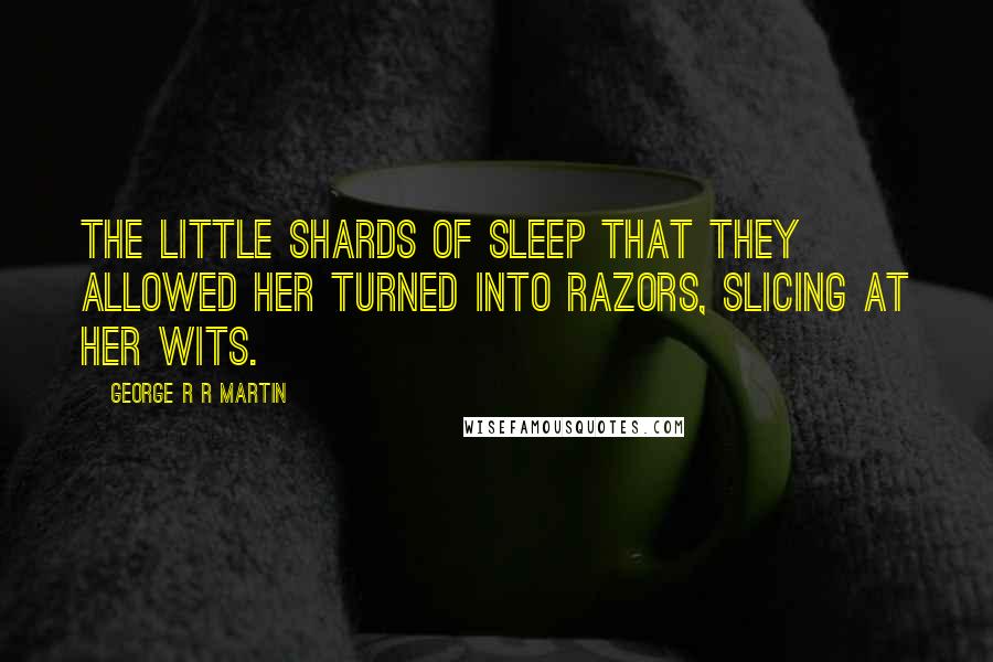 George R R Martin Quotes: The little shards of sleep that they allowed her turned into razors, slicing at her wits.