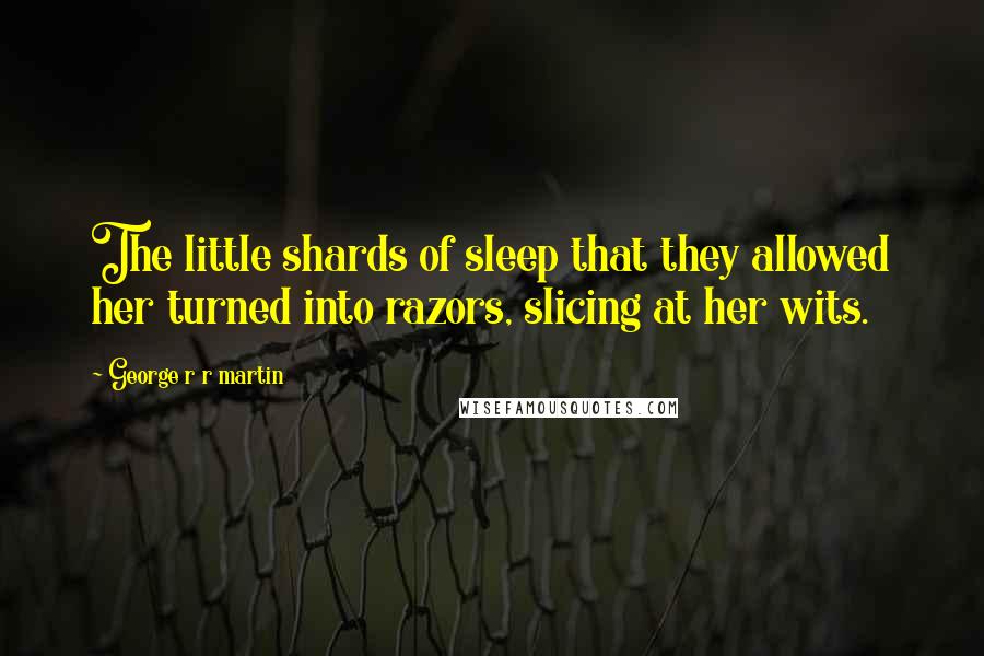 George R R Martin Quotes: The little shards of sleep that they allowed her turned into razors, slicing at her wits.