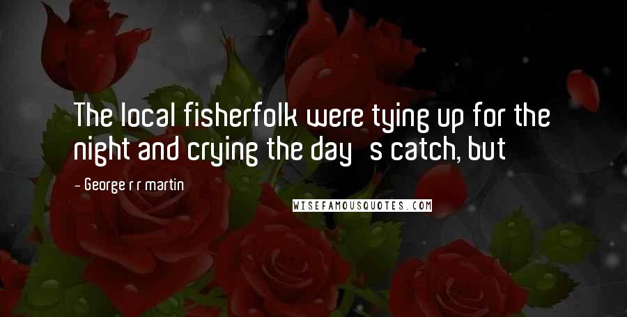 George R R Martin Quotes: The local fisherfolk were tying up for the night and crying the day's catch, but