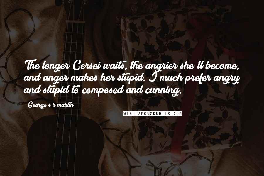 George R R Martin Quotes: The longer Cersei waits, the angrier she'll become, and anger makes her stupid. I much prefer angry and stupid to composed and cunning.