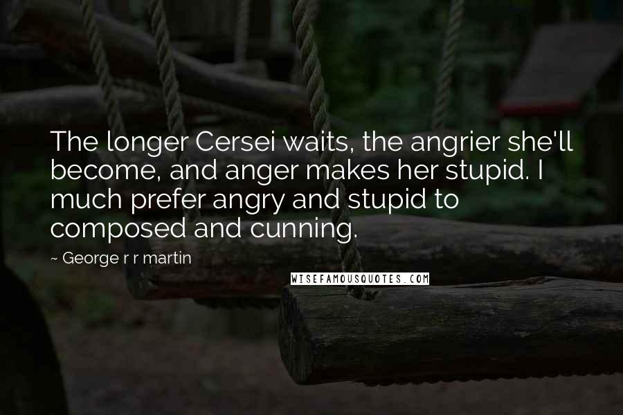 George R R Martin Quotes: The longer Cersei waits, the angrier she'll become, and anger makes her stupid. I much prefer angry and stupid to composed and cunning.