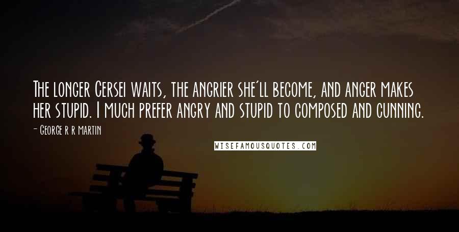 George R R Martin Quotes: The longer Cersei waits, the angrier she'll become, and anger makes her stupid. I much prefer angry and stupid to composed and cunning.