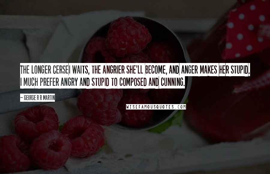 George R R Martin Quotes: The longer Cersei waits, the angrier she'll become, and anger makes her stupid. I much prefer angry and stupid to composed and cunning.