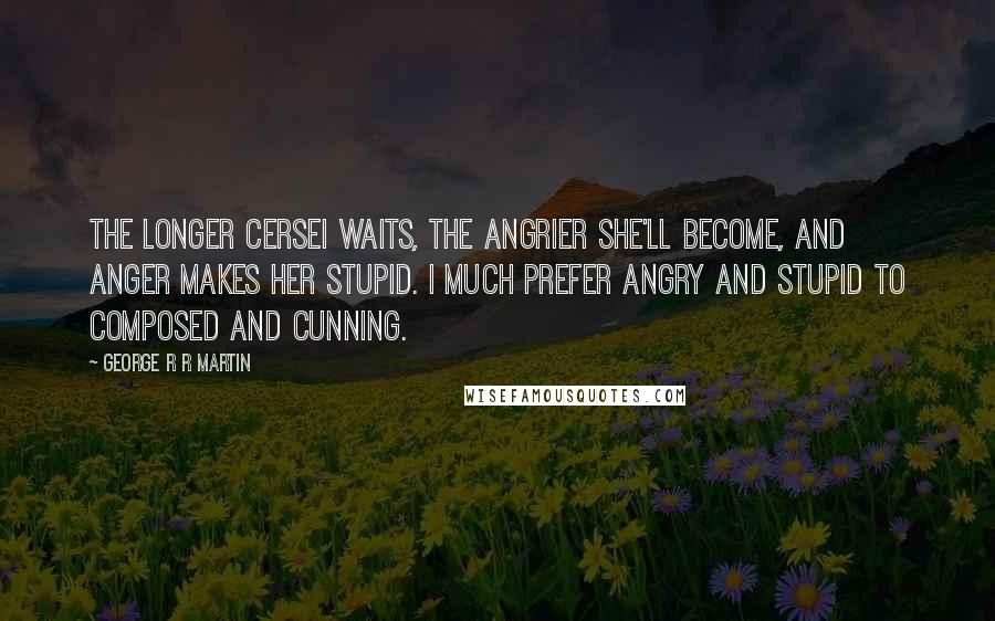 George R R Martin Quotes: The longer Cersei waits, the angrier she'll become, and anger makes her stupid. I much prefer angry and stupid to composed and cunning.