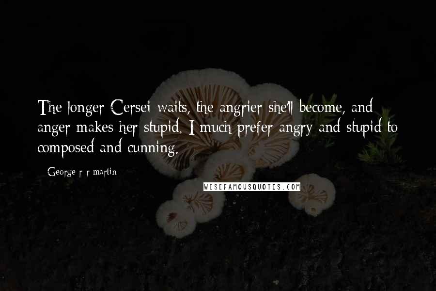 George R R Martin Quotes: The longer Cersei waits, the angrier she'll become, and anger makes her stupid. I much prefer angry and stupid to composed and cunning.