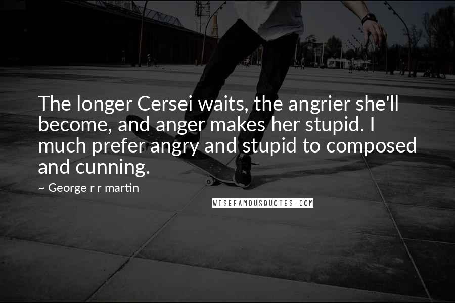 George R R Martin Quotes: The longer Cersei waits, the angrier she'll become, and anger makes her stupid. I much prefer angry and stupid to composed and cunning.