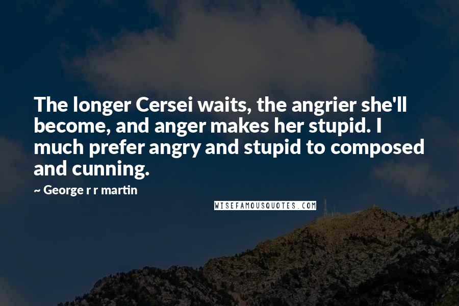 George R R Martin Quotes: The longer Cersei waits, the angrier she'll become, and anger makes her stupid. I much prefer angry and stupid to composed and cunning.