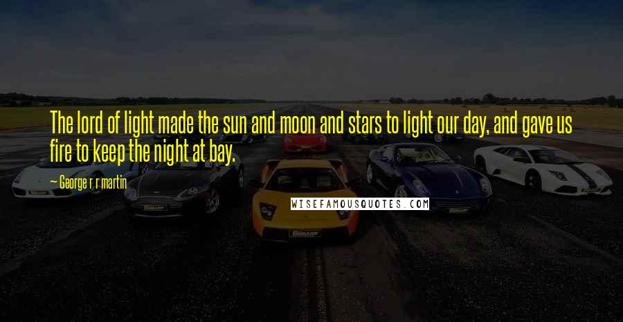 George R R Martin Quotes: The lord of light made the sun and moon and stars to light our day, and gave us fire to keep the night at bay.