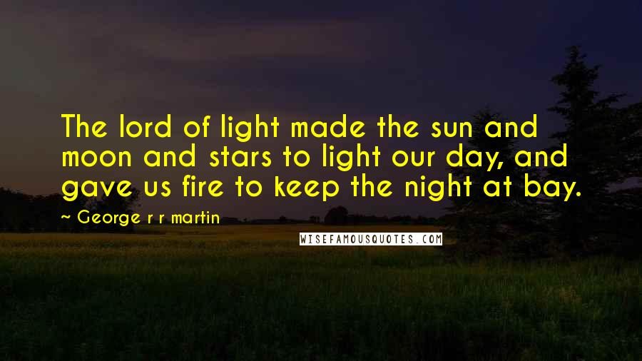 George R R Martin Quotes: The lord of light made the sun and moon and stars to light our day, and gave us fire to keep the night at bay.