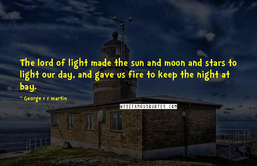 George R R Martin Quotes: The lord of light made the sun and moon and stars to light our day, and gave us fire to keep the night at bay.