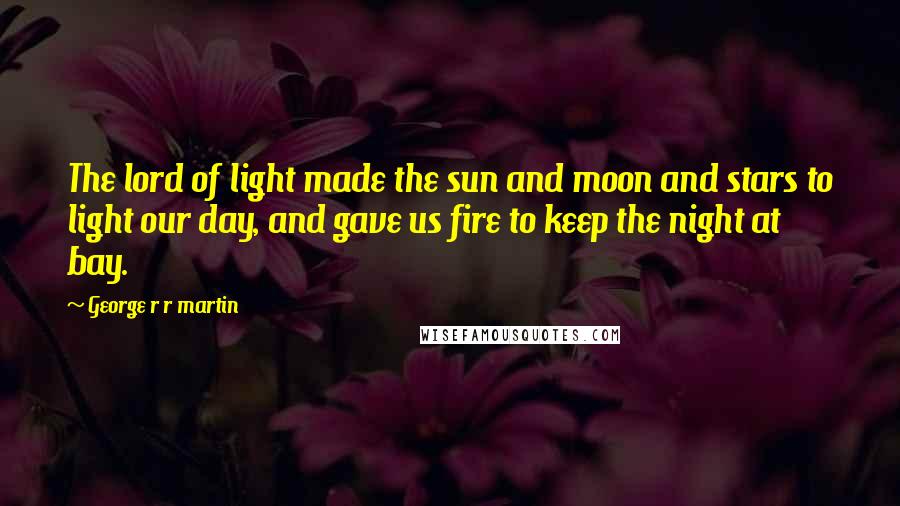 George R R Martin Quotes: The lord of light made the sun and moon and stars to light our day, and gave us fire to keep the night at bay.