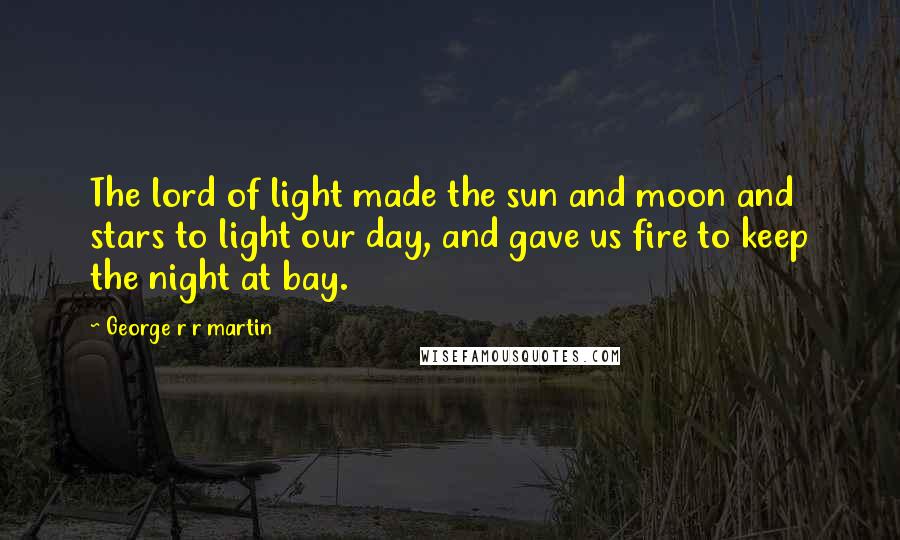 George R R Martin Quotes: The lord of light made the sun and moon and stars to light our day, and gave us fire to keep the night at bay.