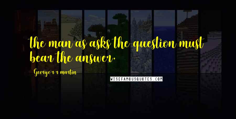 George R R Martin Quotes: the man as asks the question must bear the answer.