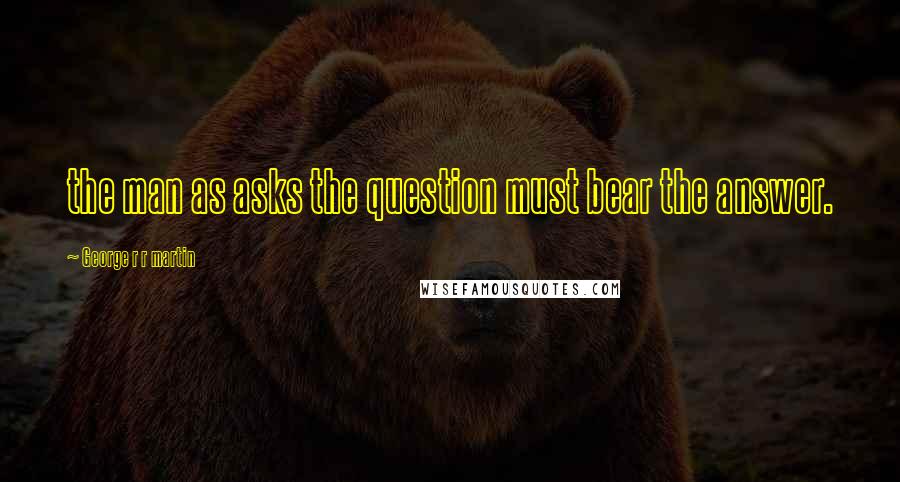 George R R Martin Quotes: the man as asks the question must bear the answer.