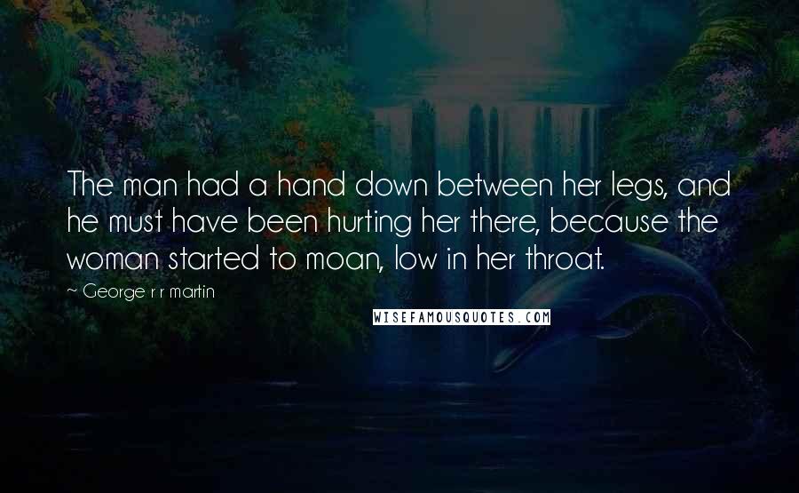 George R R Martin Quotes: The man had a hand down between her legs, and he must have been hurting her there, because the woman started to moan, low in her throat.