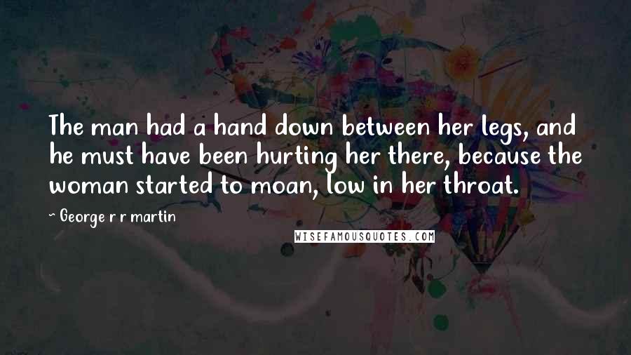 George R R Martin Quotes: The man had a hand down between her legs, and he must have been hurting her there, because the woman started to moan, low in her throat.