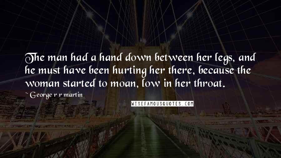 George R R Martin Quotes: The man had a hand down between her legs, and he must have been hurting her there, because the woman started to moan, low in her throat.